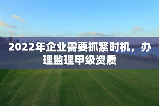 2022年企業(yè)需要抓緊時(shí)機(jī)，辦理監(jiān)理甲級(jí)資質(zhì)