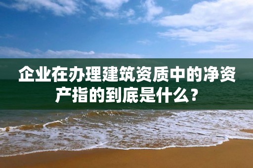 企業(yè)在辦理建筑資質(zhì)中的凈資產(chǎn)指的到底是什么？