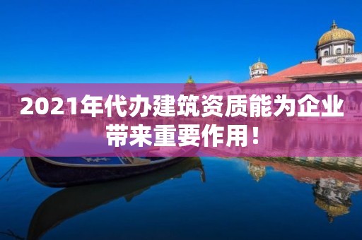 2021年代辦建筑資質(zhì)能為企業(yè)帶來重要作用！