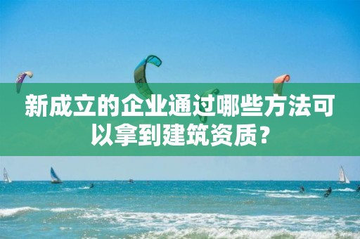 新成立的企業(yè)通過哪些方法可以拿到建筑資質？