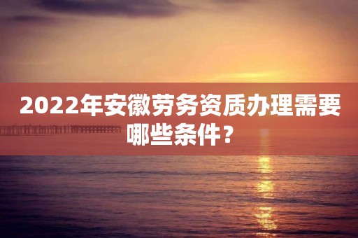 2022年安徽勞務資質辦理需要哪些條件？