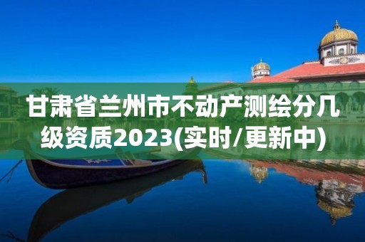 甘肅省蘭州市不動產(chǎn)測繪分幾級資質(zhì)2023(實(shí)時/更新中)