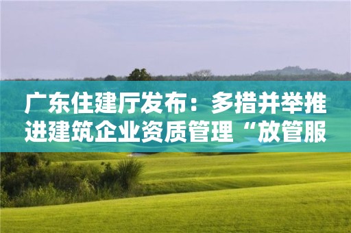 廣東住建廳發(fā)布：多措并舉推進(jìn)建筑企業(yè)資質(zhì)管理“放管服”改革！