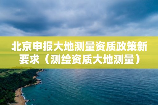 北京申報(bào)大地測(cè)量資質(zhì)政策新要求（測(cè)繪資質(zhì)大地測(cè)量）