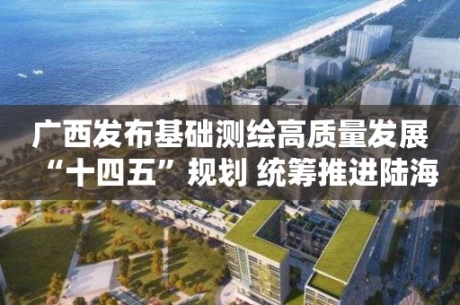 廣西發布基礎測繪高質量發展“十四五”規劃 統籌推進陸海測繪基準體系完善與維護等6項重點工程