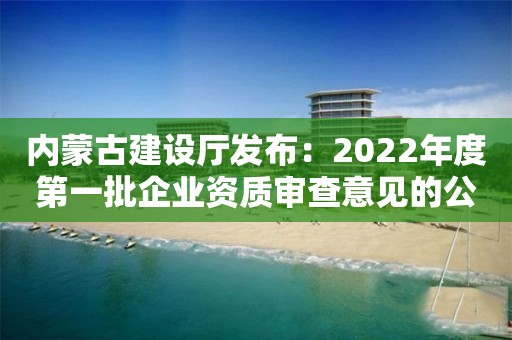 內(nèi)蒙古建設(shè)廳發(fā)布：2022年度第一批企業(yè)資質(zhì)審查意見的公示