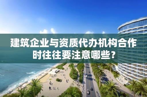 建筑企業(yè)與資質(zhì)代辦機構(gòu)合作時往往要注意哪些？