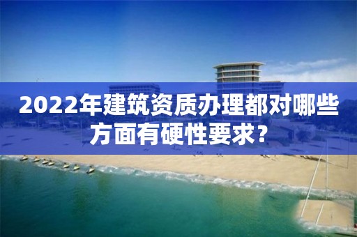 2022年建筑資質辦理都對哪些方面有硬性要求？