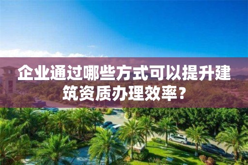 企業(yè)通過哪些方式可以提升建筑資質(zhì)辦理效率？