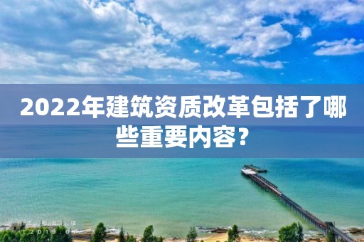 2022年建筑資質改革包括了哪些重要內容？