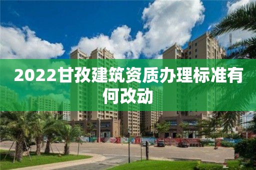 2022甘孜建筑資質(zhì)辦理標(biāo)準(zhǔn)有何改動