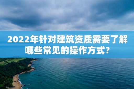 2022年針對建筑資質需要了解哪些常見的操作方式？