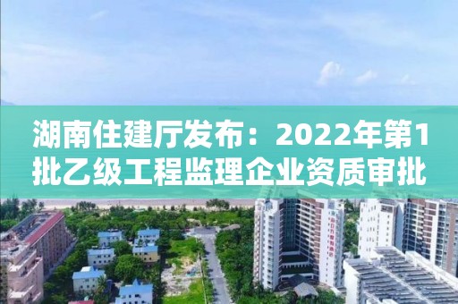 湖南住建廳發布：2022年第1批乙級工程監理企業資質審批結果的公告