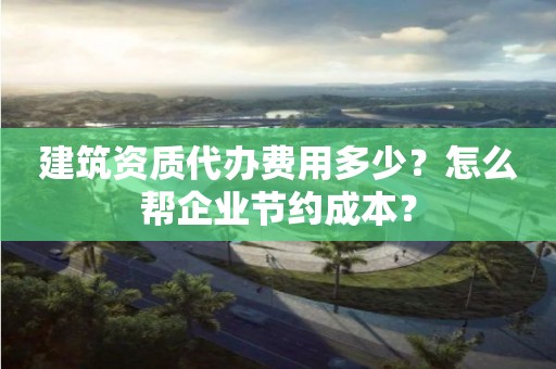 建筑資質代辦費用多少？怎么幫企業節約成本？