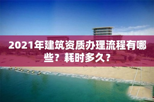 2021年建筑資質辦理流程有哪些？耗時多久？