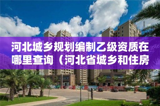 河北城鄉規劃編制乙級資質在哪里查詢（河北省城鄉和住房建設廳官網怎么查造價咨詢資質要求）