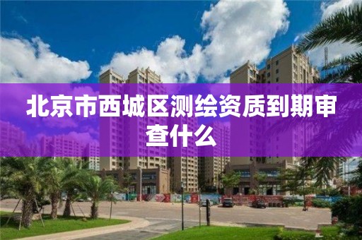 北京市西城區測繪資質到期審查什么