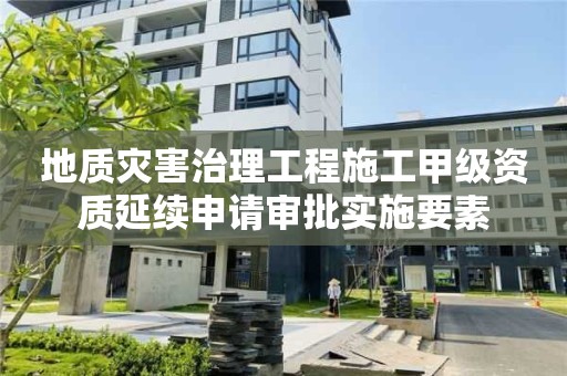 地質災害治理工程施工甲級資質延續申請審批實施要素