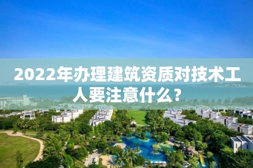 2022年辦理建筑資質對技術工人要注意什么？