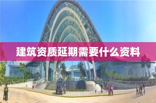 建筑資質(zhì)延期需要什么資料