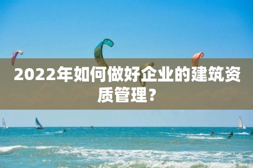 2022年如何做好企業的建筑資質管理？