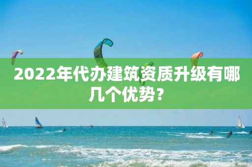 2022年代辦建筑資質升級有哪幾個優勢？