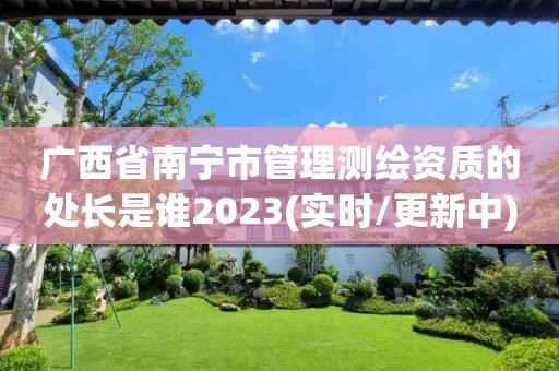 廣西省南寧市管理測繪資質的處長是誰2023(實時/更新中)