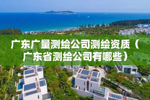 廣東廣量測繪公司測繪資質（廣東省測繪公司有哪些）