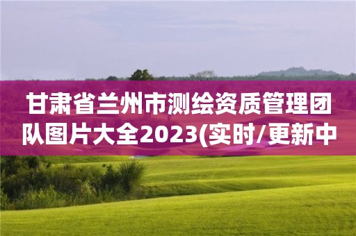 甘肅省蘭州市測繪資質(zhì)管理團隊圖片大全2023(實時/更新中)