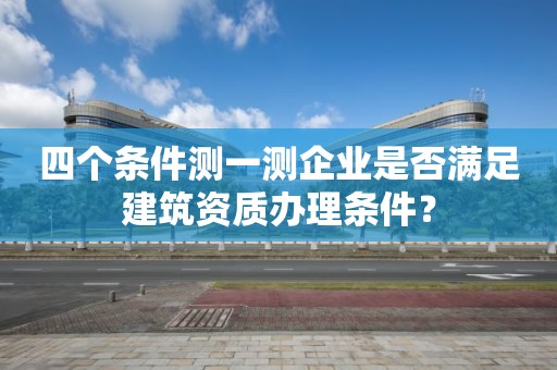 四個條件測一測企業是否滿足建筑資質辦理條件？