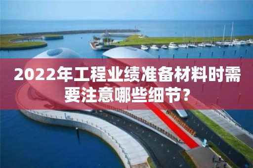 2022年工程業(yè)績(jī)準(zhǔn)備材料時(shí)需要注意哪些細(xì)節(jié)？