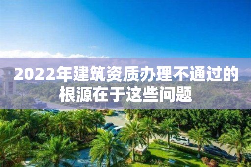 2022年建筑資質辦理不通過的根源在于這些問題