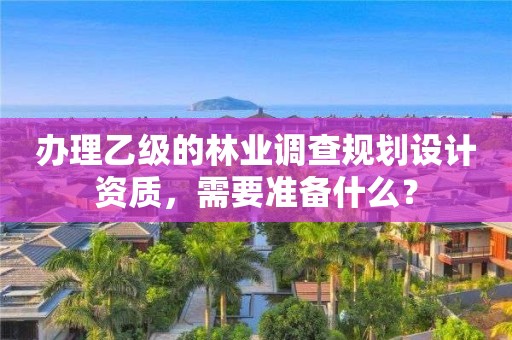 辦理乙級的林業調查規劃設計資質，需要準備什么？