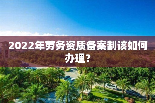 2022年勞務(wù)資質(zhì)備案制該如何辦理？