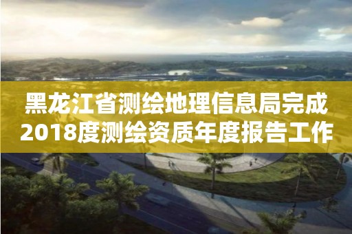 黑龍江省測繪地理信息局完成2018度測繪資質(zhì)年度報(bào)告工作