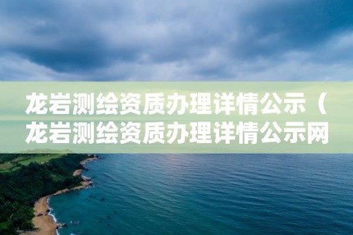 龍巖測繪資質辦理詳情公示（龍巖測繪資質辦理詳情公示網）