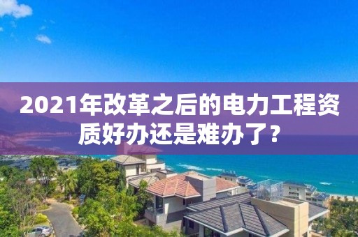 2021年改革之后的電力工程資質好辦還是難辦了？