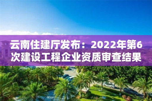 云南住建廳發布：2022年第6次建設工程企業資質審查結果的公示