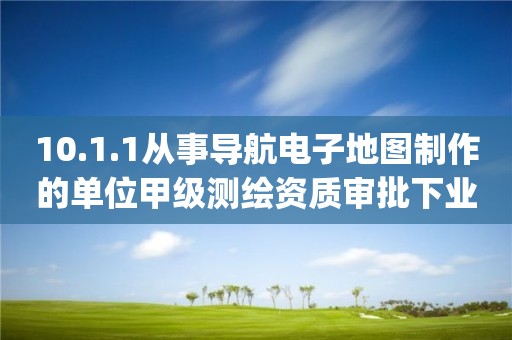 10.1.1從事導航電子地圖制作的單位甲級測繪資質審批下業務項_從事導航電子地圖制作的單位甲級測繪資質審批實施要素