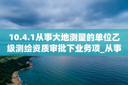 10.4.1從事大地測量的單位乙級測繪資質(zhì)審批下業(yè)務(wù)項(xiàng)_從事大地測量的單位乙級測繪資質(zhì)審批實(shí)施要素