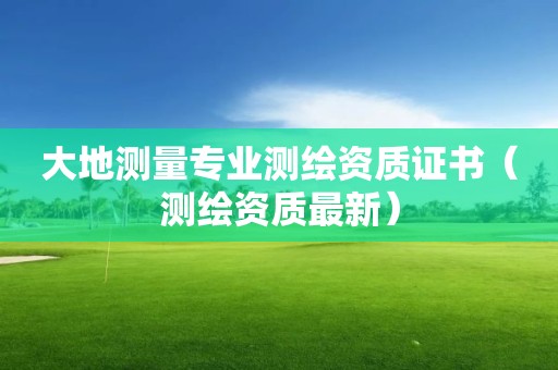 大地測(cè)量專業(yè)測(cè)繪資質(zhì)證書（測(cè)繪資質(zhì)最新）