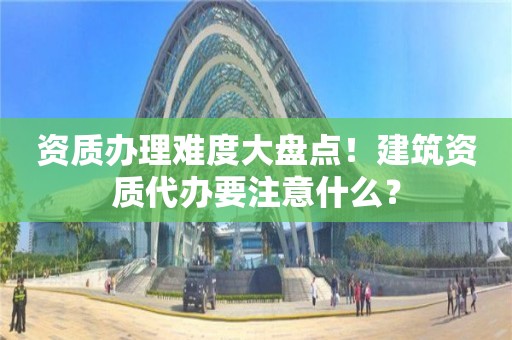 資質辦理難度大盤點！建筑資質代辦要注意什么？