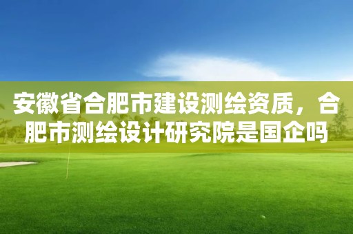 安徽省合肥市建設測繪資質，合肥市測繪設計研究院是國企嗎