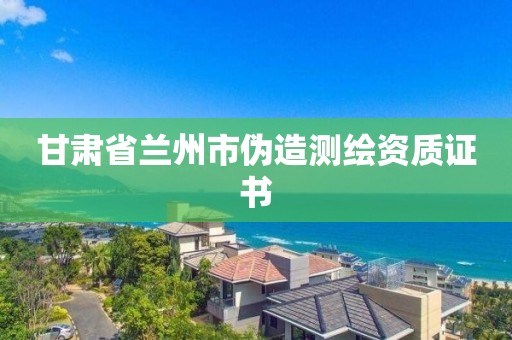 甘肅省蘭州市偽造測繪資質(zhì)證書