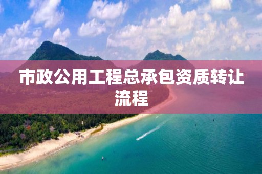 市政公用工程總承包資質(zhì)轉(zhuǎn)讓流程