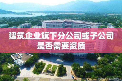 建筑企業(yè)旗下分公司或子公司是否需要資質(zhì)