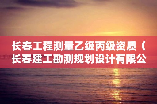 長春工程測量乙級丙級資質（長春建工勘測規劃設計有限公司資質等級）