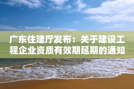 廣東住建廳發布：關于建設工程企業資質有效期延期的通知