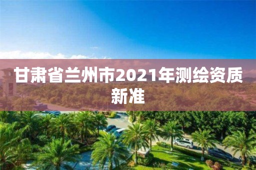 甘肅省蘭州市2021年測繪資質新準