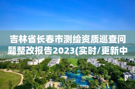 吉林省長春市測繪資質(zhì)巡查問題整改報(bào)告2023(實(shí)時(shí)/更新中)